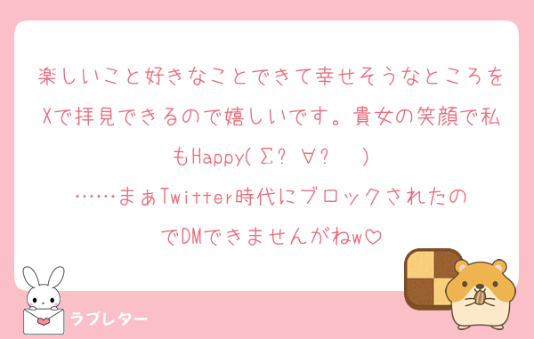 楽しいこと好きなことできて幸せそうなところをXで拝見できるので嬉しいです。貴女の笑顔で私もHappy(Σỏ∀ỏ✌)
……まぁTwitter時代にブロックされたのでDMできませんがねw