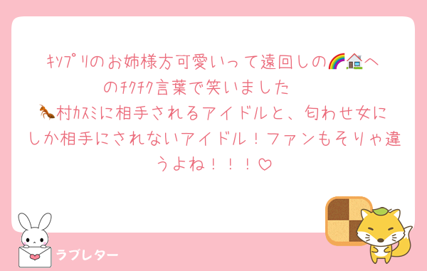 ｷｿﾌﾟﾘのお姉様方可愛いって遠回しの🌈🏠へのﾁｸﾁｸ言葉で笑いました　
🐜村ｶｽﾐに相手されるアイドルと、匂わせ女にしか相手にされないアイドル！ファンもそりゃ違うよね！！！