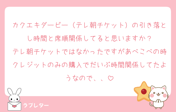 カクエキダービー（テレ朝チケット）の引き落とし時間と席順関係してると思いますか？
テレ朝チケットではなかったですがあべこべの時クレジットのみの購入でだいぶ時間関係してたようなので、、