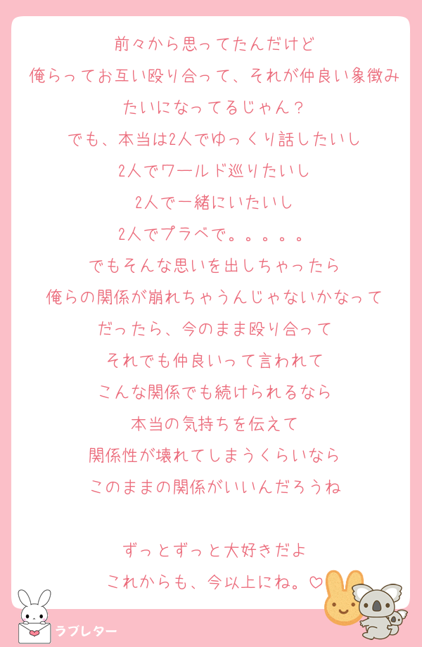 前々から思ってたんだけど
俺らってお互い殴り合って、それが仲良い象徴みたいになってるじゃん？
でも、本当は2人でゆっくり話したいし
2人でワールド巡りたいし
2人で一緒にいたいし
2人でプラベで。。。。。
でもそんな思いを出しちゃったら
俺らの関係が崩れちゃうんじゃないかなって
だったら、今のまま殴り合って
それでも仲良いって言われて
こんな関係でも続けられるなら
本当の気持ちを伝えて
関係性が壊れてしまうくらいなら
このままの関係がいいんだろうね

ずっとずっと大好きだよ
これからも、今以上にね。