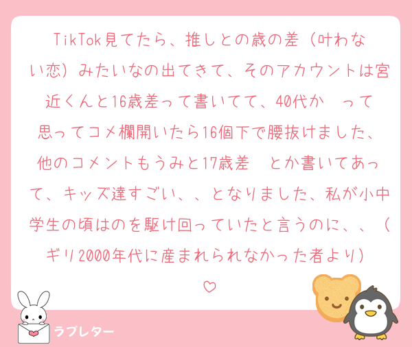 TikTok見てたら、推しとの歳の差（叶わない恋）みたいなの出てきて、そのアカウントは宮近くんと16歳差って書いてて、40代か〜って思ってコメ欄開いたら16個下で腰抜けました、他のコメントもうみと17歳差〜とか書いてあって、キッズ達すごい、、となりました、私が小中学生の頃はのを駆け回っていたと言うのに、、（ギリ2000年代に産まれられなかった者より）