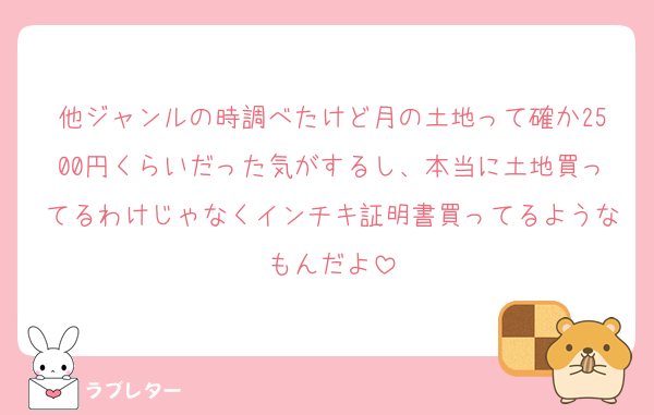 他ジャンルの時調べたけど月の土地って確か2500円くらいだった気がするし、本当に土地買ってるわけじゃなくインチキ証明書買ってるようなもんだよ