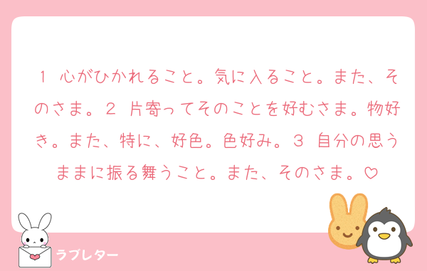 １ 心がひかれること。気に入ること。また、そのさま。２ 片寄ってそのことを好むさま。物好き。また、特に、好色。色好み。３ 自分の思うままに振る舞うこと。また、そのさま。
