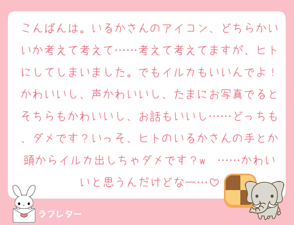 こんばんは。いるかさんのアイコン、どちらかいいか考えて考えて……考えて考えてますが、ヒトにしてしまいました。でもイルカもいいんでよ！かわいいし、声かわいいし、たまにお写真でるとそちらもかわいいし、お話もいいし……どっちも、ダメです？いっそ、ヒトのいるかさんの手とか頭からイルカ出しちゃダメです？w　……かわいいと思うんだけどなー…