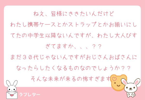 ねえ、皆様にききたいんだけど
わたし携帯ケースとかストラップとかお揃いにしてたの中学生以降ないんですが、わたし大人びすぎてますか、、、？？
まだ３０代じゃないんですがおじさんおばさんになったらしたくなるものなのでしょうか？？
そんな未来が来るの怖すぎます
