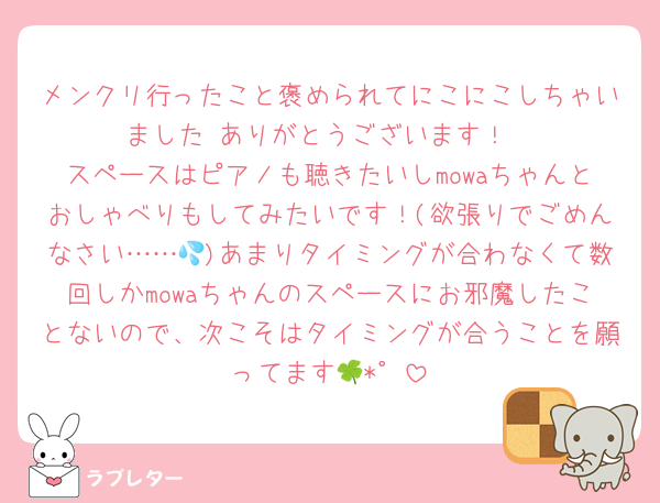 メンクリ行ったこと褒められてにこにこしちゃいました☺️ありがとうございます！
スペースはピアノも聴きたいしmowaちゃんとおしゃべりもしてみたいです！(欲張りでごめんなさい……💦)あまりタイミングが合わなくて数回しかmowaちゃんのスペースにお邪魔したことないので、次こそはタイミングが合うことを願ってます🍀*゜