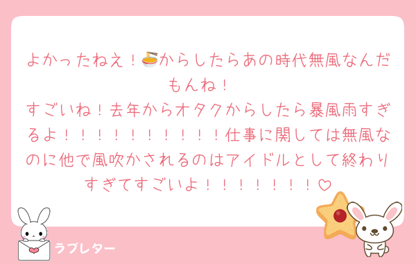よかったねえ！🍜からしたらあの時代無風なんだもんね！
すごいね！去年からオタクからしたら暴風雨すぎるよ！！！！！！！！！！仕事に関しては無風なのに他で風吹かされるのはアイドルとして終わりすぎてすごいよ！！！！！！！