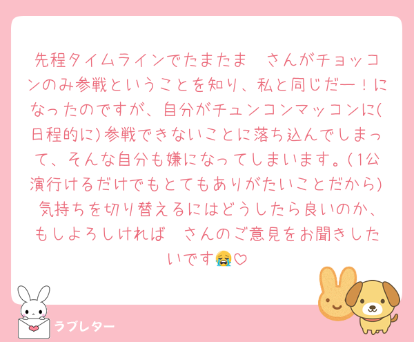 先程タイムラインでたまたま❤️さんがチョッコンのみ参戦ということを知り、私と同じだー！になったのですが、自分がチュンコンマッコンに(日程的に)参戦できないことに落ち込んでしまって、そんな自分も嫌になってしまいます。(1公演行けるだけでもとてもありがたいことだから) 気持ちを切り替えるにはどうしたら良いのか、もしよろしければ❤️さんのご意見をお聞きしたいです😭