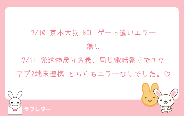 7/10 京本大我 BOL ゲート違いエラー無し
7/11 発送物戻り名義、同じ電話番号でチケアプ2端末連携 どちらもエラーなしでした。