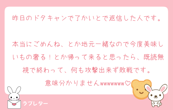 昨日のドタキャンで了かいとで返信した人です。
本当にごめんね、とか地元一緒なので今度美味しいもの奢る！とか帰って来ると思ったら、既読無視で終わって、何も攻撃出来ず敗戦です。
意味分かりませんwwwwwww