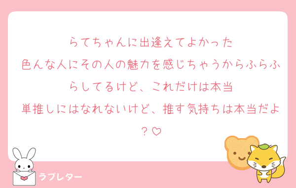 らてちゃんに出逢えてよかった
色んな人にその人の魅力を感じちゃうからふらふらしてるけど、これだけは本当
単推しにはなれないけど、推す気持ちは本当だよ？