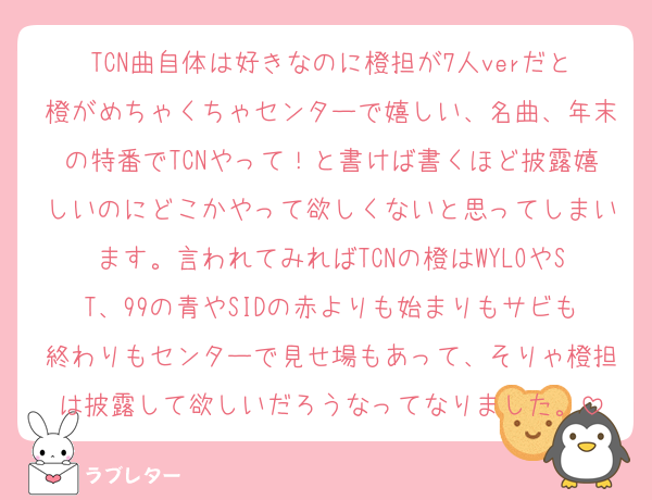 TCN曲自体は好きなのに橙担が7人verだと橙がめちゃくちゃセンターで嬉しい、名曲、年末の特番でTCNやって！と書けば書くほど披露嬉しいのにどこかやって欲しくないと思ってしまいます。言われてみればTCNの橙はWYLOやST、99の青やSIDの赤よりも始まりもサビも終わりもセンターで見せ場もあって、そりゃ橙担は披露して欲しいだろうなってなりました。