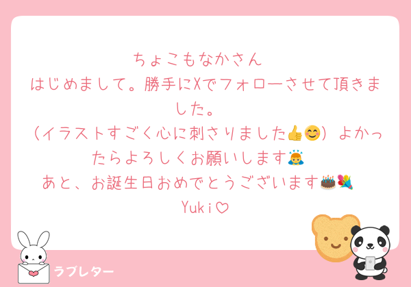 ちょこもなかさん
はじめまして。勝手にXでフォローさせて頂きました。
（イラストすごく心に刺さりました👍😊）よかったらよろしくお願いします🙇
あと、お誕生日おめでとうございます🎂💐
Yuki
