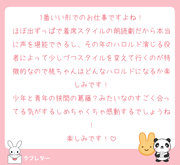 1番いい形でのお仕事ですよね！
ほぼ出ずっぱで着席スタイルの朗読劇だから本当に声を堪能できるし、その年のハロルド演じる役者によって少しづつスタイルを変えて行くのが特徴的なので桃ちゃんはどんなハロルドになるか楽しみです！
少年と青年の狭間の葛藤？みたいなのすごく合ってる気がするしめちゃくちゃ感動するでしょうね！
楽しみです！