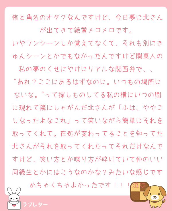 侑と角名のオタクなんですけど、今日夢に北さんが出てきて絶賛メロメロです。
いやワンシーンしか覚えてなくて、それも別にきゅんシーンとかでもなかったんですけど関東人の私の夢のくせにやけにリアルな関西弁で、、
"あれ？ここにあるはずなのに。いつもの場所にないな。"って探しものしてる私の横にいつの間に現れて隣にしゃがんだ北さんが「ふは、ややこしなったよなこれ」って笑いながら簡単にそれを取ってくれて。在処が変わってることを知ってた北さんがそれを取ってくれたってそれだけなんですけど、笑い方とか喋り方が砕けていて仲のいい同級生とかにはこうなのかな？みたいな感じですめちゃくちゃよかったです！！！泣
