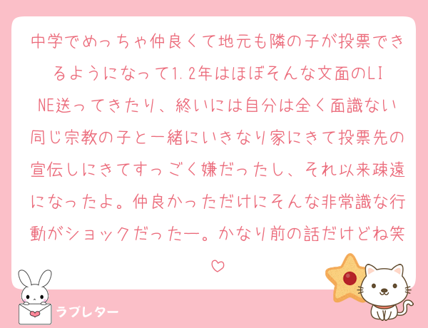 中学でめっちゃ仲良くて地元も隣の子が投票できるようになって1.2年はほぼそんな文面のLINE送ってきたり、終いには自分は全く面識ない同じ宗教の子と一緒にいきなり家にきて投票先の宣伝しにきてすっごく嫌だったし、それ以来疎遠になったよ。仲良かっただけにそんな非常識な行動がショックだったー。かなり前の話だけどね笑