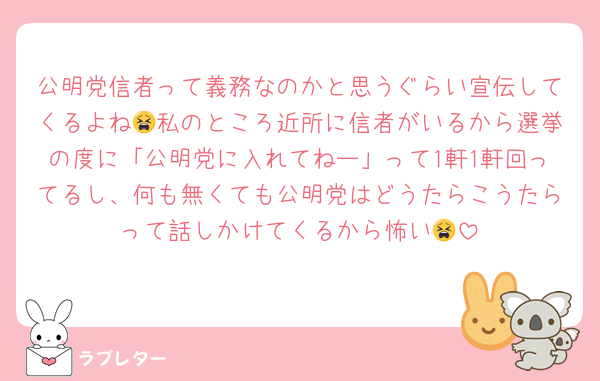公明党信者って義務なのかと思うぐらい宣伝してくるよね😫私のところ近所に信者がいるから選挙の度に「公明党に入れてねー」って1軒1軒回ってるし、何も無くても公明党はどうたらこうたらって話しかけてくるから怖い😫