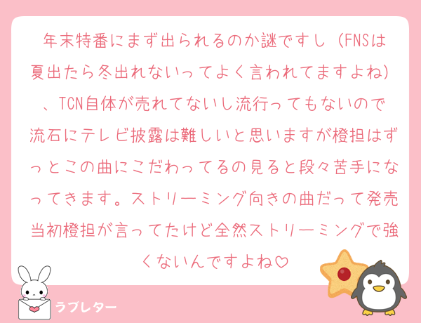 年末特番にまず出られるのか謎ですし（FNSは夏出たら冬出れないってよく言われてますよね）、TCN自体が売れてないし流行ってもないので流石にテレビ披露は難しいと思いますが橙担はずっとこの曲にこだわってるの見ると段々苦手になってきます。ストリーミング向きの曲だって発売当初橙担が言ってたけど全然ストリーミングで強くないんですよね