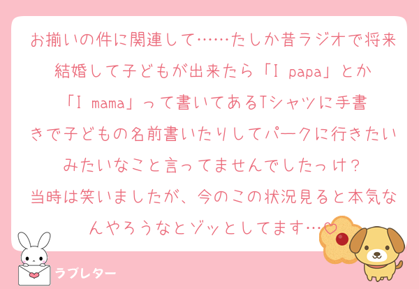 お揃いの件に関連して……たしか昔ラジオで将来結婚して子どもが出来たら「I♥papa」とか「I♥mama」って書いてあるTシャツに手書きで子どもの名前書いたりしてパークに行きたいみたいなこと言ってませんでしたっけ？
当時は笑いましたが、今のこの状況見ると本気なんやろうなとゾッとしてます…