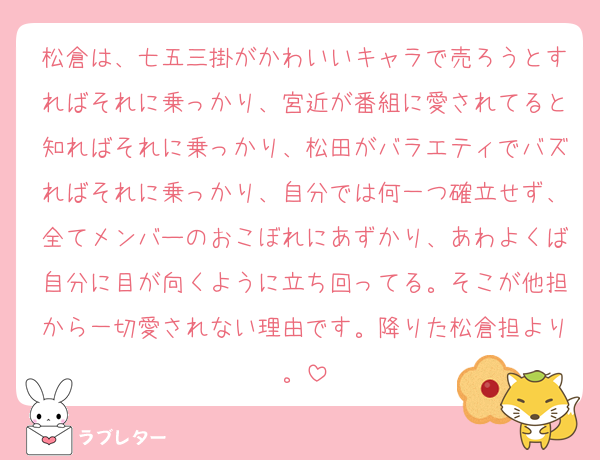 松倉は、七五三掛がかわいいキャラで売ろうとすればそれに乗っかり、宮近が番組に愛されてると知ればそれに乗っかり、松田がバラエティでバズればそれに乗っかり、自分では何一つ確立せず、全てメンバーのおこぼれにあずかり、あわよくば自分に目が向くように立ち回ってる。そこが他担から一切愛されない理由です。降りた松倉担より。