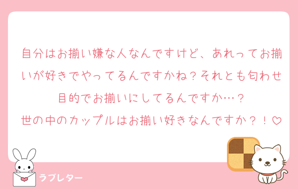 自分はお揃い嫌な人なんですけど、あれってお揃いが好きでやってるんですかね？それとも匂わせ目的でお揃いにしてるんですか…？
世の中のカップルはお揃い好きなんですか？！