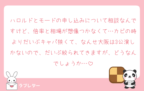 ハロルドとモードの申し込みについて相談なんですけど、倍率と相場が想像つかなくて…カビの時よりだいぶキャパ狭くて、なんせ大阪は3公演しかないので、だいぶ絞られてきますが、どうなんでしょうか…