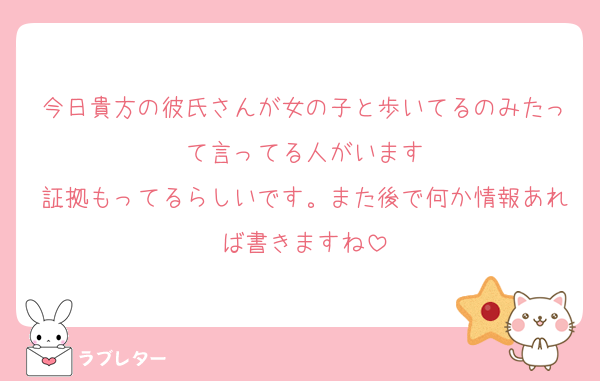 今日貴方の彼氏さんが女の子と歩いてるのみたって言ってる人がいます
証拠もってるらしいです。また後で何か情報あれば書きますね