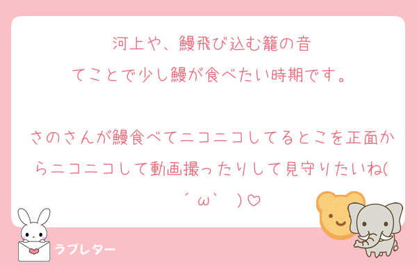 河上や、鰻飛び込む籠の音
てことで少し鰻が食べたい時期です。

さのさんが鰻食べてニコニコしてるとこを正面からニコニコして動画撮ったりして見守りたいね(❁´ω`❁)