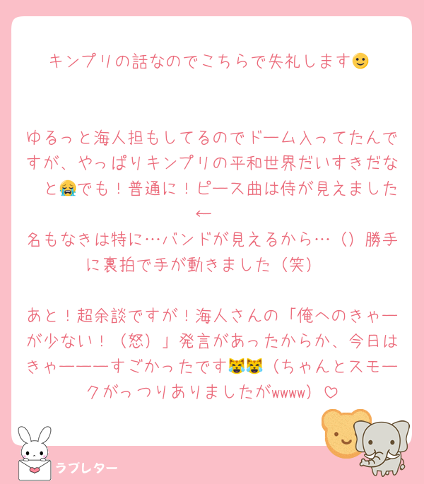 キンプリの話なのでこちらで失礼します🙂‍↕️

ゆるっと海人担もしてるのでドーム入ってたんですが、やっぱりキンプリの平和世界だいすきだな〜と😭でも！普通に！ピース曲は侍が見えました←
名もなきは特に…バンドが見えるから…（）勝手に裏拍で手が動きました（笑）

あと！超余談ですが！海人さんの「俺へのきゃーが少ない！（怒）」発言があったからか、今日はきゃーーーすごかったです😹😹（ちゃんとスモークがっつりありましたがwwww）
