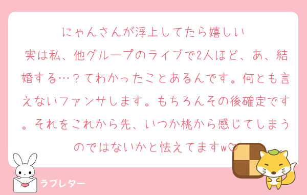 にゃんさんが浮上してたら嬉しい♡
実は私、他グループのライブで2人ほど、あ、結婚する…？てわかったことあるんです。何とも言えないファンサします。もちろんその後確定です。それをこれから先、いつか桃から感じてしまうのではないかと怯えてますw