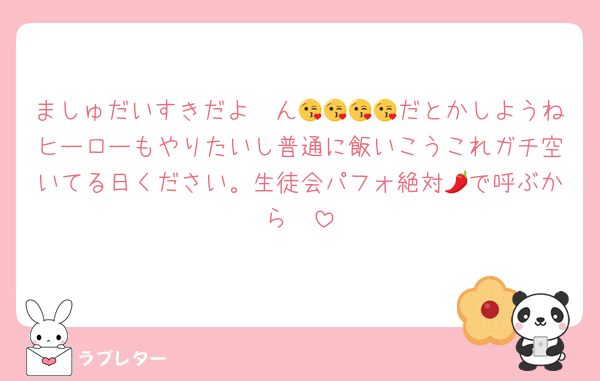 ましゅだいすきだよ〜ん😘😘😘😘だとかしようねヒーローもやりたいし普通に飯いこうこれガチ空いてる日ください。生徒会パフォ絶対🌶で呼ぶから☝️