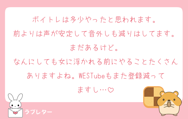ボイトレは多少やったと思われます。
前よりは声が安定して音外しも減りはしてます。まだあるけど。
なんにしても女に浮かれる前にやることたくさんありますよね。WESTubeもまた登録減ってますし…