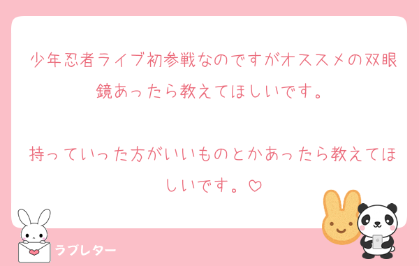 少年忍者ライブ初参戦なのですがオススメの双眼鏡あったら教えてほしいです。

持っていった方がいいものとかあったら教えてほしいです。
