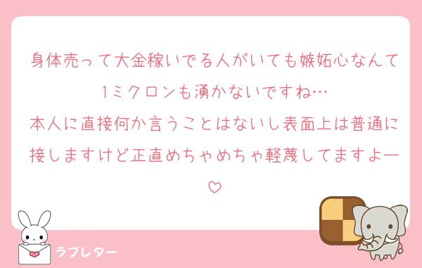 身体売って大金稼いでる人がいても嫉妬心なんて1ミクロンも湧かないですね…
本人に直接何か言うことはないし表面上は普通に接しますけど正直めちゃめちゃ軽蔑してますよー