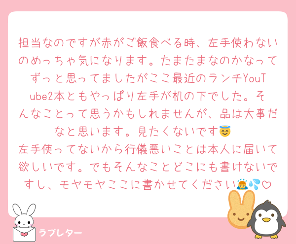 担当なのですが赤がご飯食べる時、左手使わないのめっちゃ気になります。たまたまなのかなってずっと思ってましたがここ最近のランチYouTube2本ともやっぱり左手が机の下でした。そんなことって思うかもしれませんが、品は大事だなと思います。見たくないです😇
左手使ってないから行儀悪いことは本人に届いて欲しいです。でもそんなことどこにも書けないですし、モヤモヤここに書かせてください🙇💦