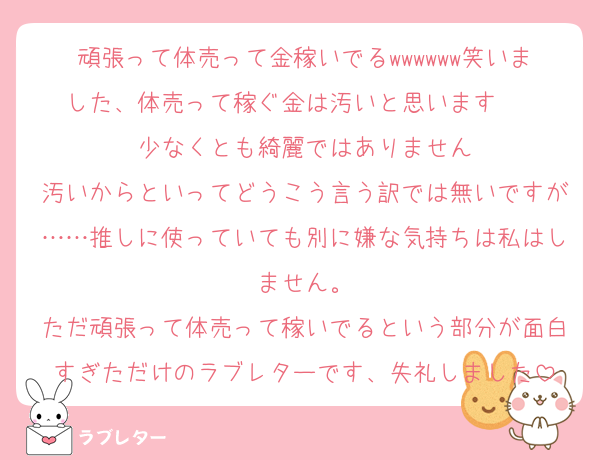 頑張って体売って金稼いでるwwwwww笑いました、体売って稼ぐ金は汚いと思います    少なくとも綺麗ではありません
汚いからといってどうこう言う訳では無いですが……推しに使っていても別に嫌な気持ちは私はしません。
ただ頑張って体売って稼いでるという部分が面白すぎただけのラブレターです、失礼しました