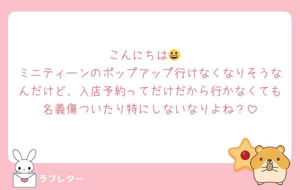 こんにちは😃
ミニティーンのポップアップ行けなくなりそうなんだけど、入店予約ってだけだから行かなくても名義傷ついたり特にしないなりよね？