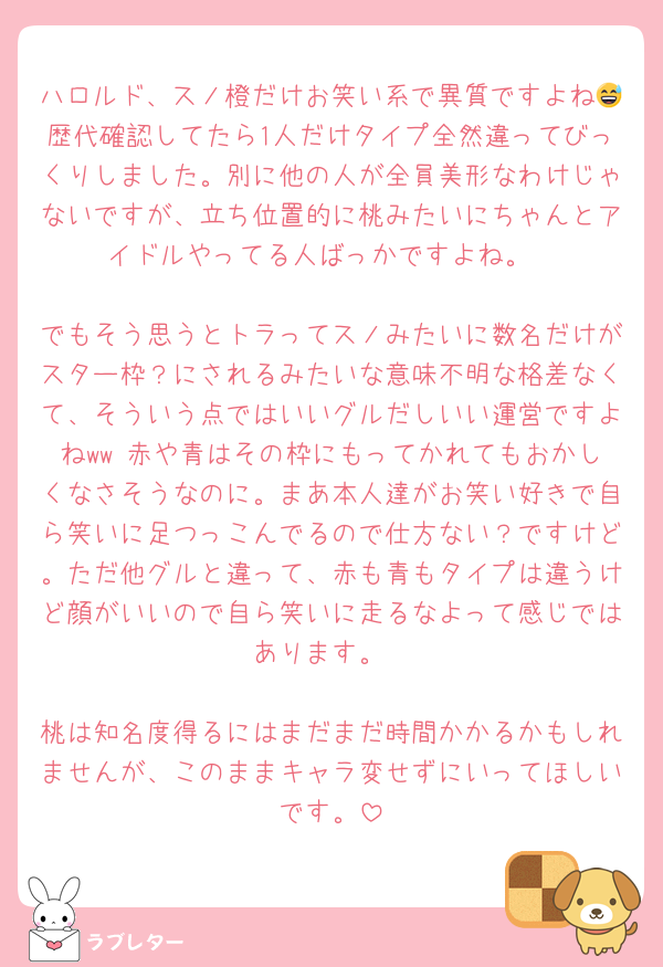 ハロルド、スノ橙だけお笑い系で異質ですよね😅歴代確認してたら1人だけタイプ全然違ってびっくりしました。別に他の人が全員美形なわけじゃないですが、立ち位置的に桃みたいにちゃんとアイドルやってる人ばっかですよね。

でもそう思うとトラってスノみたいに数名だけがスター枠？にされるみたいな意味不明な格差なくて、そういう点ではいいグルだしいい運営ですよねww 赤や青はその枠にもってかれてもおかしくなさそうなのに。まあ本人達がお笑い好きで自ら笑いに足つっこんでるので仕方ない？ですけど。ただ他グルと違って、赤も青もタイプは違うけど顔がいいので自ら笑いに走るなよって感じではあります。

桃は知名度得るにはまだまだ時間かかるかもしれませんが、このままキャラ変せずにいってほしいです。