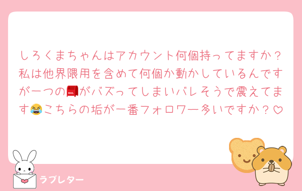 しろくまちゃんはアカウント何個持ってますか？私は他界隈用を含めて何個か動かしているんですが一つの📮がバズってしまいバレそうで震えてます😂こちらの垢が一番フォロワー多いですか？