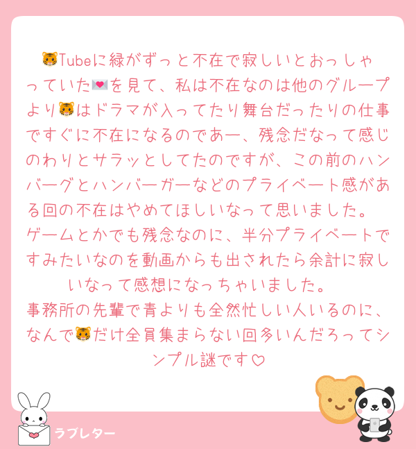 🐯Tubeに緑がずっと不在で寂しいとおっしゃっていた💌を見て、私は不在なのは他のグループより🐯はドラマが入ってたり舞台だったりの仕事ですぐに不在になるのであー、残念だなって感じのわりとサラッとしてたのですが、この前のハンバーグとハンバーガーなどのプライベート感がある回の不在はやめてほしいなって思いました。
ゲームとかでも残念なのに、半分プライベートですみたいなのを動画からも出されたら余計に寂しいなって感想になっちゃいました。
事務所の先輩で青よりも全然忙しい人いるのに、なんで🐯だけ全員集まらない回多いんだろってシンプル謎です