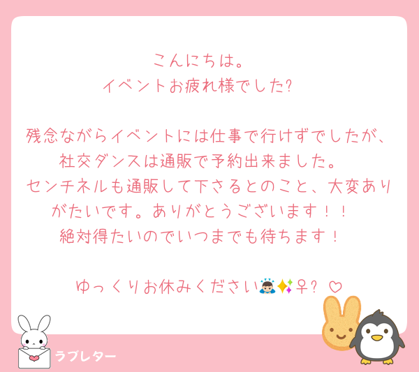 こんにちは。
イベントお疲れ様でした✨

残念ながらイベントには仕事で行けずでしたが、社交ダンスは通販で予約出来ました。
センチネルも通販して下さるとのこと、大変ありがたいです。ありがとうございます！！
絶対得たいのでいつまでも待ちます！

ゆっくりお休みください🙇🏻‍♀️✨