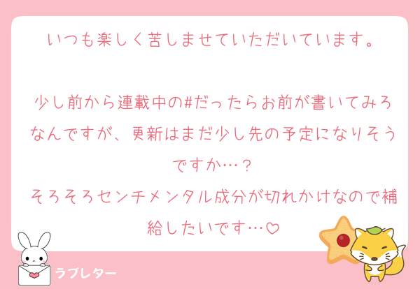いつも楽しく苦しませていただいています。

少し前から連載中の#だったらお前が書いてみろなんですが、更新はまだ少し先の予定になりそうですか…？
そろそろセンチメンタル成分が切れかけなので補給したいです…