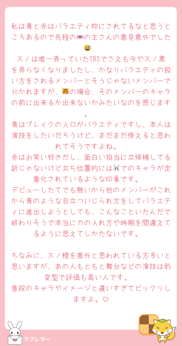 私は青と赤はバラエティ枠にされてるなと思うところあるので先程の💌の主さんの意見意外でした😅
スノは唯一弄っていたTBSでさえも今やスノ黒を弄らなくなりましたし、かなりバラエティの扱い方をされるメンバーとそうじゃないメンバーで分かれますが、🐯の場合、そのメンバーのキャラの前に出来るか出来ないかみたいなのを感じます。
青はブレイクの入口がバラエティですし、本人は演技をしたいだろうけど、まだまだ使えると思われてそうですよね。
赤はお笑い好きだし、面白い担当に立候補してる訳じゃないけど立ち位置的には🐰でのキャラが定番化されているような印象です。
デビューしたてでも無いから他のメンバーがこれから青のような目立ついじられ方をしてバラエティに進出しようとしても、こんなこといたんだで終わりそうで本当に力の入れ方や時期を間違えてるように思えてしかたないです。

ちなみに、スノ橙を意外と思われている方多いと思いますが、あの人もともと舞台などの演技は豹変型で評価も高い人です。
普段のキャラやイメージと違いすぎてビックリしますよ。