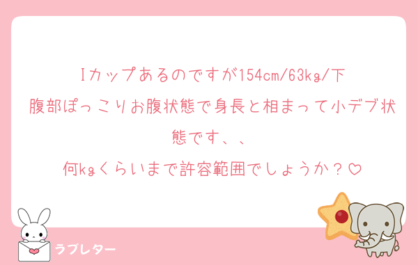 Iカップあるのですが154cm/63kg/下腹部ぽっこりお腹状態で身長と相まって小デブ状態です、、
何kgくらいまで許容範囲でしょうか？