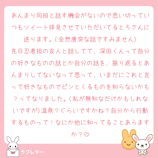 あんまり同担と話す機会がないので思い切っていつもツイート拝見させていただいてるとろさんに送ります。(全然唐突な話ですみません)
先日忍者担の友人と話してて、深田くんって自分の好きなものの話とか自分の話を、振り返るとあんまりしてないなって思って、いまだにこれと言って好きなものでピンとくるものを知らないかも？ってなりました。(私が無知なだけかもしれないですが)温泉？ぐらいですかね？自分から行動するものって！なにか他に知ってることあらますか？