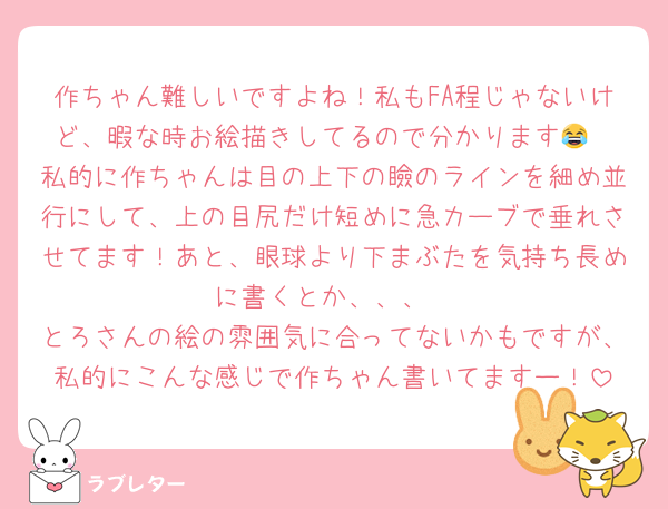 作ちゃん難しいですよね！私もFA程じゃないけど、暇な時お絵描きしてるので分かります😂
私的に作ちゃんは目の上下の瞼のラインを細め並行にして、上の目尻だけ短めに急カーブで垂れさせてます！あと、眼球より下まぶたを気持ち長めに書くとか、、、
とろさんの絵の雰囲気に合ってないかもですが、私的にこんな感じで作ちゃん書いてますー！