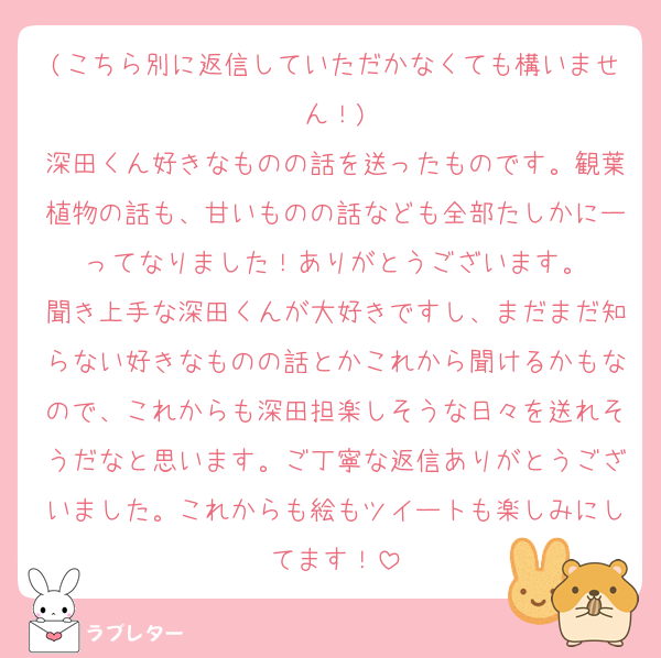 (こちら別に返信していただかなくても構いません！)
深田くん好きなものの話を送ったものです。観葉植物の話も、甘いものの話なども全部たしかにーってなりました！ありがとうございます。
聞き上手な深田くんが大好きですし、まだまだ知らない好きなものの話とかこれから聞けるかもなので、これからも深田担楽しそうな日々を送れそうだなと思います。ご丁寧な返信ありがとうございました。これからも絵もツイートも楽しみにしてます！
