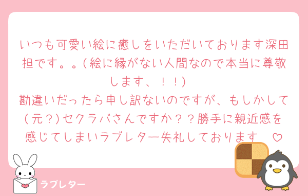 いつも可愛い絵に癒しをいただいております深田担です。。(絵に縁がない人間なので本当に尊敬します、！！)
勘違いだったら申し訳ないのですが、もしかして(元？)セクラバさんですか？？勝手に親近感を感じてしまいラブレター失礼しております🥹