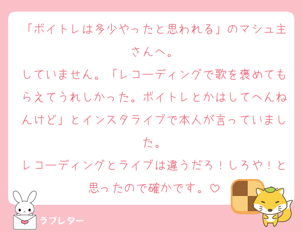 「ボイトレは多少やったと思われる」のマシュ主さんへ。
していません。「レコーディングで歌を褒めてもらえてうれしかった。ボイトレとかはしてへんねんけど」とインスタライブで本人が言っていました。
レコーディングとライブは違うだろ！しろや！と思ったので確かです。