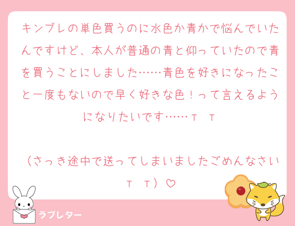キンブレの単色買うのに水色か青かで悩んでいたんですけど、本人が普通の青と仰っていたので青を買うことにしました……青色を好きになったこと一度もないので早く好きな色！って言えるようになりたいです……‬т т

（さっき途中で送ってしまいましたごめんなさい‬т т）